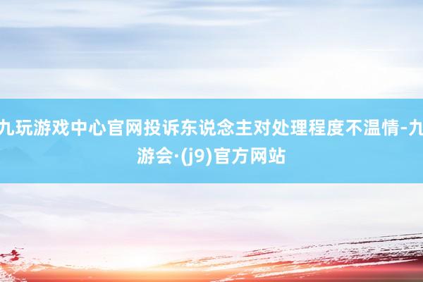 九玩游戏中心官网投诉东说念主对处理程度不温情-九游会·(j9)官方网站