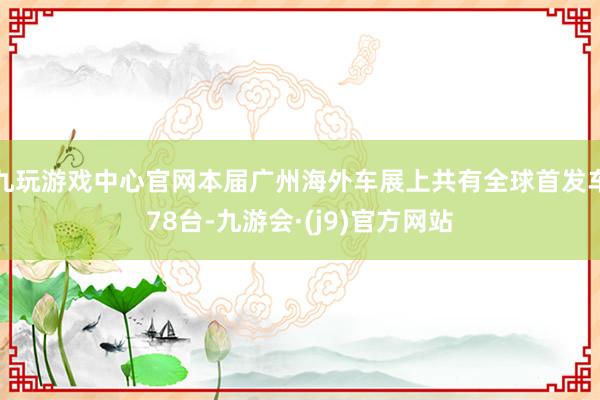 九玩游戏中心官网本届广州海外车展上共有全球首发车78台-九游会·(j9)官方网站