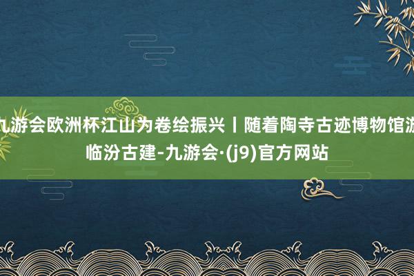 九游会欧洲杯江山为卷绘振兴丨随着陶寺古迹博物馆游临汾古建-九游会·(j9)官方网站