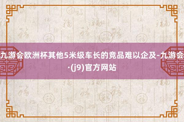 九游会欧洲杯其他5米级车长的竞品难以企及-九游会·(j9)官方网站