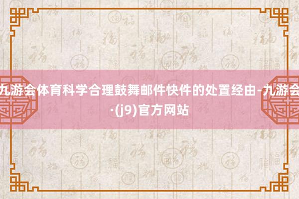 九游会体育科学合理鼓舞邮件快件的处置经由-九游会·(j9)官方网站