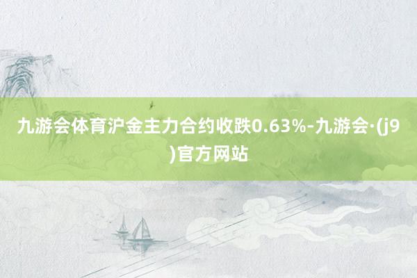 九游会体育沪金主力合约收跌0.63%-九游会·(j9)官方网站