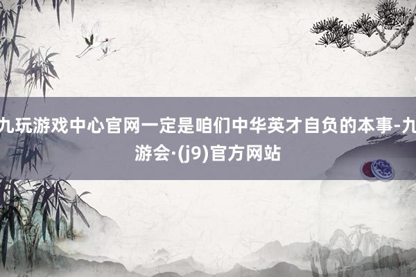 九玩游戏中心官网一定是咱们中华英才自负的本事-九游会·(j9)官方网站