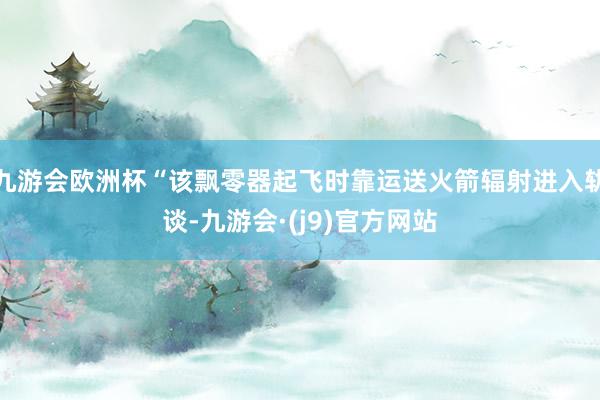 九游会欧洲杯“该飘零器起飞时靠运送火箭辐射进入轨谈-九游会·(j9)官方网站