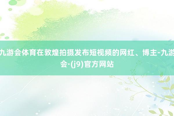 九游会体育在敦煌拍摄发布短视频的网红、博主-九游会·(j9)官方网站