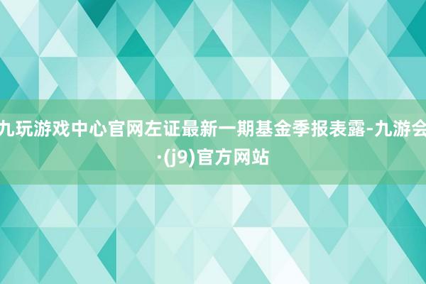 九玩游戏中心官网左证最新一期基金季报表露-九游会·(j9)官方网站