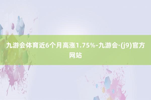 九游会体育近6个月高涨1.75%-九游会·(j9)官方网站