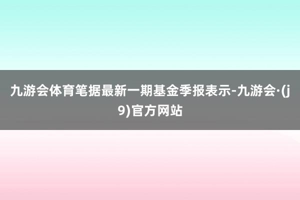 九游会体育笔据最新一期基金季报表示-九游会·(j9)官方网站