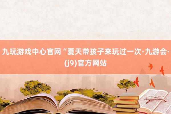 九玩游戏中心官网“夏天带孩子来玩过一次-九游会·(j9)官方网站