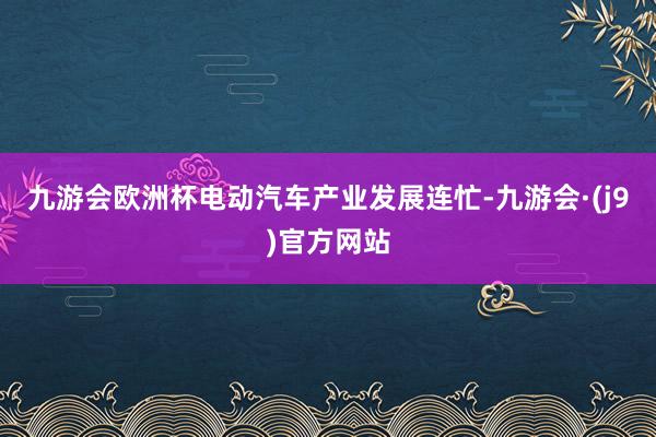 九游会欧洲杯电动汽车产业发展连忙-九游会·(j9)官方网站