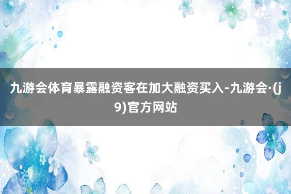 九游会体育暴露融资客在加大融资买入-九游会·(j9)官方网站