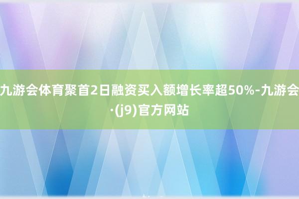 九游会体育聚首2日融资买入额增长率超50%-九游会·(j9)官方网站