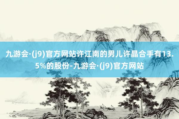 九游会·(j9)官方网站许江南的男儿许晶合手有13.5%的股份-九游会·(j9)官方网站