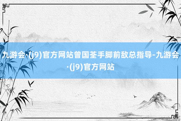 九游会·(j9)官方网站曾国荃手脚前敌总指导-九游会·(j9)官方网站