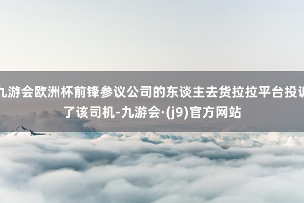 九游会欧洲杯前锋参议公司的东谈主去货拉拉平台投诉了该司机-九游会·(j9)官方网站