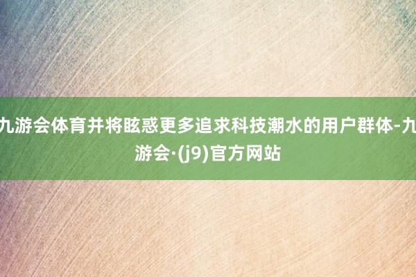 九游会体育并将眩惑更多追求科技潮水的用户群体-九游会·(j9)官方网站