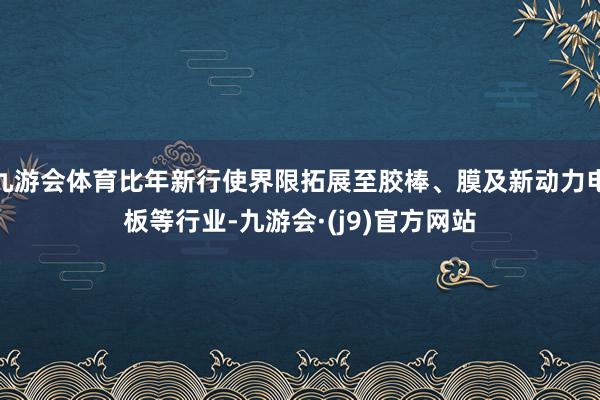 九游会体育比年新行使界限拓展至胶棒、膜及新动力电板等行业-九游会·(j9)官方网站