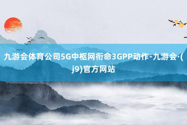 九游会体育公司5G中枢网衔命3GPP动作-九游会·(j9)官方网站