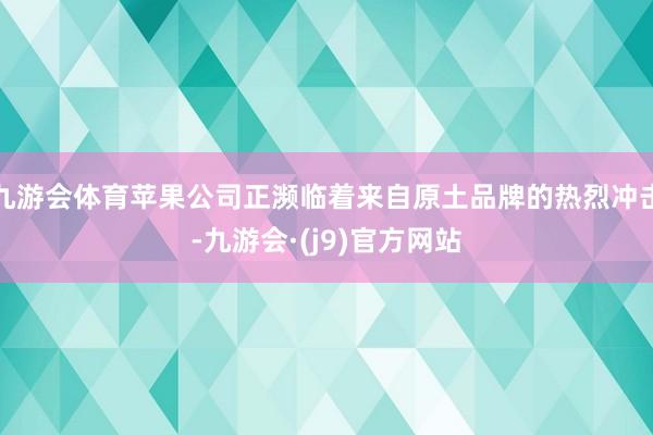 九游会体育苹果公司正濒临着来自原土品牌的热烈冲击-九游会·(j9)官方网站