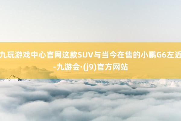 九玩游戏中心官网这款SUV与当今在售的小鹏G6左近-九游会·(j9)官方网站