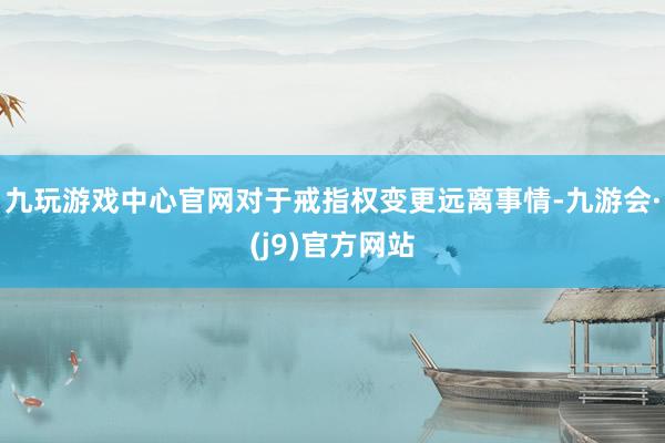 九玩游戏中心官网对于戒指权变更远离事情-九游会·(j9)官方网站