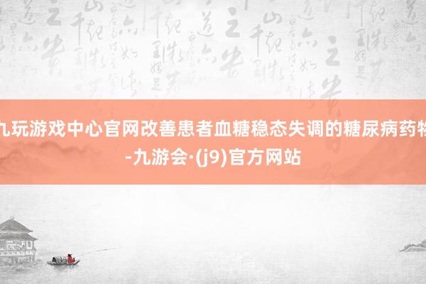 九玩游戏中心官网改善患者血糖稳态失调的糖尿病药物-九游会·(j9)官方网站