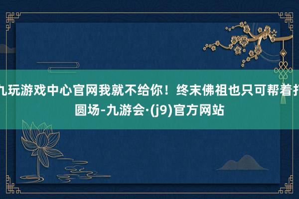 九玩游戏中心官网我就不给你！终末佛祖也只可帮着打圆场-九游会·(j9)官方网站