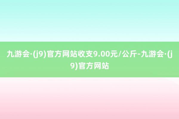 九游会·(j9)官方网站收支9.00元/公斤-九游会·(j9)官方网站