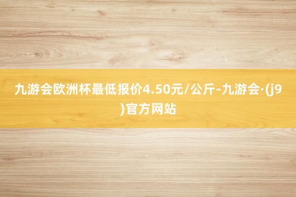 九游会欧洲杯最低报价4.50元/公斤-九游会·(j9)官方网站