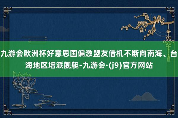 九游会欧洲杯好意思国偏激盟友借机不断向南海、台海地区增派舰艇-九游会·(j9)官方网站