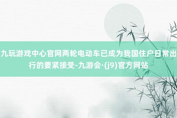 九玩游戏中心官网两轮电动车已成为我国住户日常出行的要紧接受-九游会·(j9)官方网站