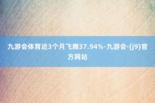 九游会体育近3个月飞腾37.94%-九游会·(j9)官方网站