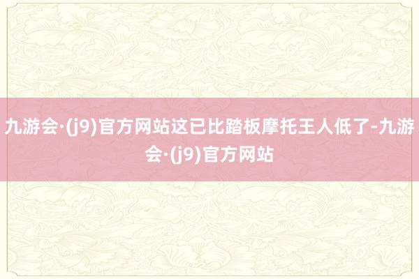 九游会·(j9)官方网站这已比踏板摩托王人低了-九游会·(j9)官方网站