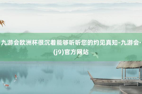 九游会欧洲杯很沉着能够听听您的灼见真知-九游会·(j9)官方网站