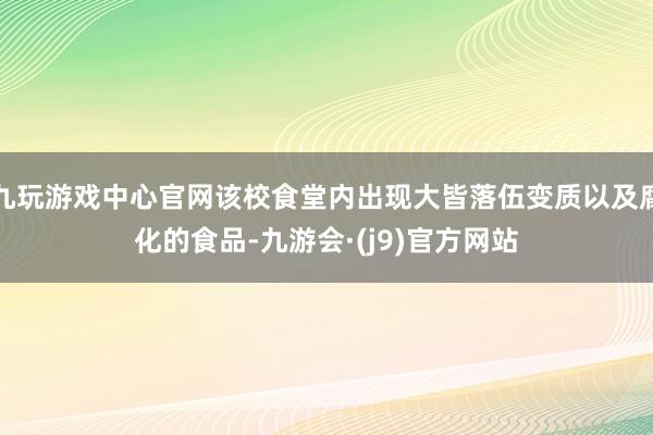 九玩游戏中心官网该校食堂内出现大皆落伍变质以及腐化的食品-九游会·(j9)官方网站