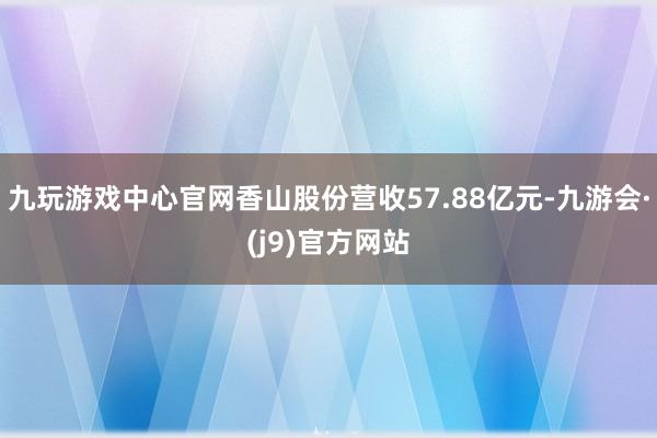 九玩游戏中心官网香山股份营收57.88亿元-九游会·(j9)官方网站