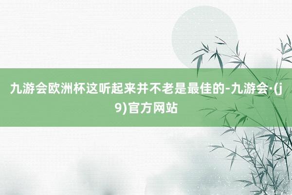 九游会欧洲杯这听起来并不老是最佳的-九游会·(j9)官方网站