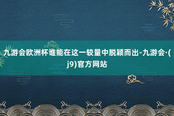 九游会欧洲杯谁能在这一较量中脱颖而出-九游会·(j9)官方网站