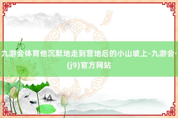 九游会体育他沉默地走到营地后的小山坡上-九游会·(j9)官方网站