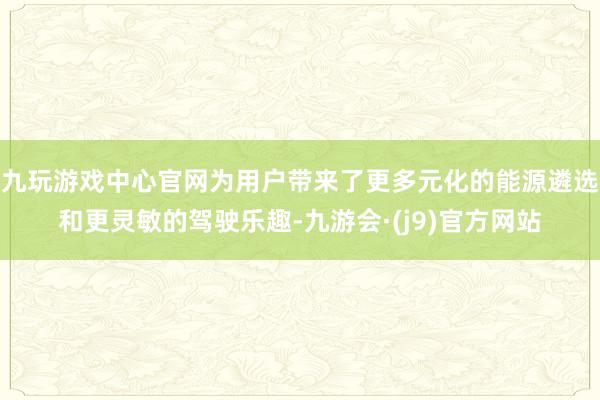 九玩游戏中心官网为用户带来了更多元化的能源遴选和更灵敏的驾驶乐趣-九游会·(j9)官方网站