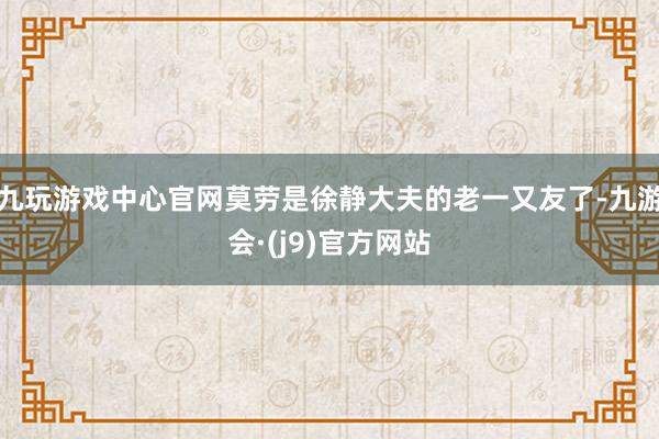 九玩游戏中心官网莫劳是徐静大夫的老一又友了-九游会·(j9)官方网站