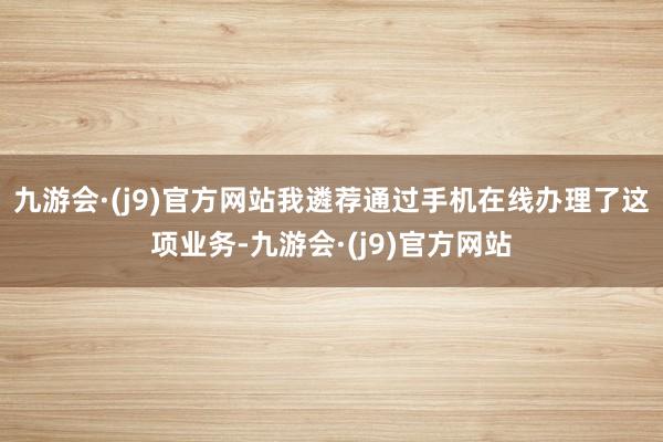 九游会·(j9)官方网站我遴荐通过手机在线办理了这项业务-九游会·(j9)官方网站