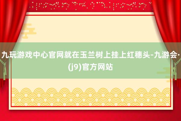 九玩游戏中心官网就在玉兰树上挂上红穗头-九游会·(j9)官方网站