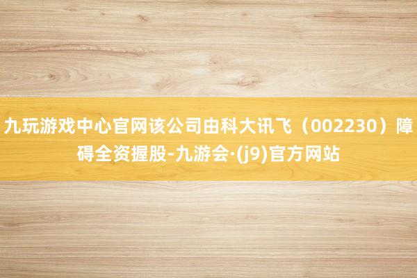 九玩游戏中心官网该公司由科大讯飞（002230）障碍全资握股-九游会·(j9)官方网站