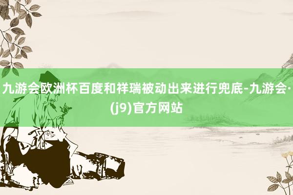 九游会欧洲杯百度和祥瑞被动出来进行兜底-九游会·(j9)官方网站