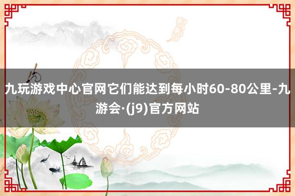 九玩游戏中心官网它们能达到每小时60-80公里-九游会·(j9)官方网站