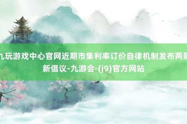 九玩游戏中心官网近期市集利率订价自律机制发布两则新倡议-九游会·(j9)官方网站