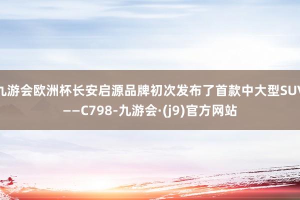 九游会欧洲杯长安启源品牌初次发布了首款中大型SUV——C798-九游会·(j9)官方网站