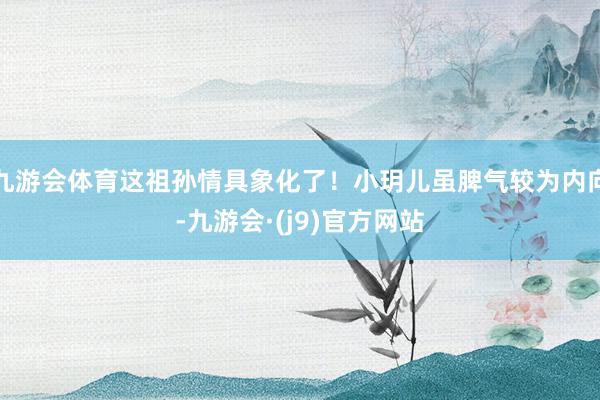 九游会体育这祖孙情具象化了！小玥儿虽脾气较为内向-九游会·(j9)官方网站