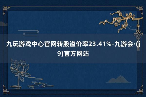 九玩游戏中心官网转股溢价率23.41%-九游会·(j9)官方网站